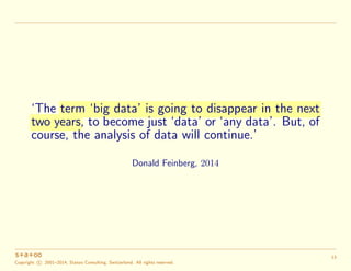 ‘The term ‘big data’ is going to disappear in the next
two years, to become just ‘data’ or ‘any data’. But, of
course, the analysis of data will continue.’
Donald Feinberg, 2014
Copyright c 2001–2014, Statoo Consulting, Switzerland. All rights reserved.
13
 