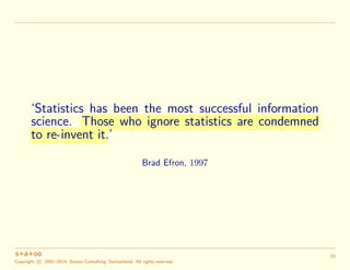 ‘Statistics has been the most successful information
science. Those who ignore statistics are condemned
to re-invent it.’
Brad Efron, 1997
Copyright c 2001–2014, Statoo Consulting, Switzerland. All rights reserved.
33
 