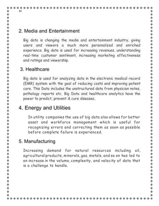 10
2. Media and Entertainment
Big data is changing the media and entertainment industry, giving
users and viewers a much more personalized and enriched
experience. Big data is used for increasing revenues, understanding
real-time customer sentiment, increasing marketing effectiveness
and ratings and viewership.
3. Healthcare
Big data is used for analyzing data in the electronic medical record
(EMR) system with the goal of reducing costs and improving patient
care. This Data includes the unstructured data from physician notes,
pathology reports etc. Big Data and healthcare analytics have the
power to predict, prevent & cure diseases..
4. Energy and Utilities
In utility companies the use of big data also allows for better
asset and workforce management which is useful for
recognizing errors and correcting them as soon as possible
before complete failure is experienced.
5. Manufacturing
Increasing demand for natural resources including oil,
agricultural products, minerals, gas, metals, and so on has led to
an increase in the volume, complexity, and velocity of data that
is a challenge to handle.
 