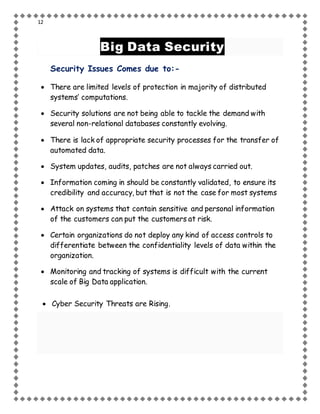 12
Big Data Security
Security Issues Comes due to:-
 There are limited levels of protection in majority of distributed
systems’ computations.
 Security solutions are not being able to tackle the demand with
several non-relational databases constantly evolving.
 There is lack of appropriate security processes for the transfer of
automated data.
 System updates, audits, patches are not always carried out.
 Information coming in should be constantly validated, to ensure its
credibility and accuracy, but that is not the case for most systems
 Attack on systems that contain sensitive and personal information
of the customers can put the customers at risk.
 Certain organizations do not deploy any kind of access controls to
differentiate between the confidentiality levels of data within the
organization.
 Monitoring and tracking of systems is difficult with the current
scale of Big Data application.
 Cyber Security Threats are Rising.
 