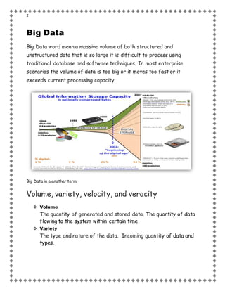 2
Big Data
Big Data word mean a massive volume of both structured and
unstructured data that is so large it is difficult to process using
traditional database and software techniques. In most enterprise
scenarios the volume of data is too big or it moves too fast or it
exceeds current processing capacity.
Big Data in a another term
Volume, variety, velocity, and veracity
 Volume
The quantity of generated and stored data. The quantity of data
flowing to the system within certain time
 Variety
The type and nature of the data. Incoming quantity of data and
types.
 