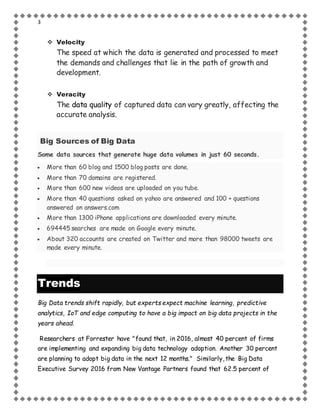 3
 Velocity
The speed at which the data is generated and processed to meet
the demands and challenges that lie in the path of growth and
development.
 Veracity
The data quality of captured data can vary greatly, affecting the
accurate analysis.
Big Sources of Big Data
Some data sources that generate huge data volumes in just 60 seconds.
 More than 60 blog and 1500 blog posts are done.
 More than 70 domains are registered.
 More than 600 new videos are uploaded on you tube.
 More than 40 questions asked on yahoo are answered and 100 + questions
answered on answers.com
 More than 1300 iPhone applications are downloaded every minute.
 694445 searches are made on Google every minute.
 About 320 accounts are created on Twitter and more than 98000 tweets are
made every minute.
Trends
Big Data trends shift rapidly, but experts expect machine learning, predictive
analytics, IoT and edge computing to have a big impact on big data projects in the
years ahead.
Researchers at Forrester have "found that, in 2016, almost 40 percent of firms
are implementing and expanding big data technology adoption. Another 30 percent
are planning to adopt big data in the next 12 months." Similarly, the Big Data
Executive Survey 2016 from New Vantage Partners found that 62.5 percent of
 