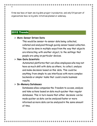 4
firms now have at least one big data project in production, and only 5.4 percent of
organizations have no big data initiatives planned or underway.
2015 Trends
 More Sensor Driven Data
This would be sensor-to-sensor data being collected,
collated and analyzed through purely sensor based collection.
This can be done in multiple ways from the way that objects
are interacting with another object, to the settings that
people are using on particular devices.
 Non-Data Scientists
Automated platforms that can allow employees who may not
have as much skill with data as others, to collect, analyze
and make decisions based on this data. This could be
anything from simple to use interfaces with more complex
backends or simpler tasks that could create business
results.
 In-Memory Databases
Databases allow companies the freedom to access, analyze
and take actions based on data much quicker than regular
databases. This in turn means that either decisions can be
made quicker as data can be analyzed faster or more
informed as more data can be analyzed in the same amount
of time.
 