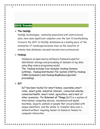 5
2016 Trends
 The NoSQL
NoSQL technologies, commonly associated with unstructured
data, have seen significant adoption over the last 12 months.Going
forward, the shift to NoSQL databases as a leading piece of the
enterprise IT landscape becomes clear as the benefits of
schema-less database concepts become more pronounced.
 Hadoop
Hadoop is an open source software framwork used for
distributed storage and processing of dataset of big data
using Map reduce programing model.
The Hadoop includes four modules: Hadoop Common
(utilities), Hadoop Distributed File System (HDFS), Hadoop
YARN (scheduler) and Hadoop MapReduce (parallel
processing).
 IoT
IoT has been touted for smart homes, wearables, smart
cities, smart grids, industrial internet, connected vehicles,
connected health, smart retail, agriculture, and a host of
other scenarios. The Internet of Things (IoT) is a system of
interrelated computing devices, mechanical and digital
machines, objects, animals or people that are provided with
unique identifiers and the ability to transfer data over a
network without requiring human-to-human or human-to-
computer interaction.
 