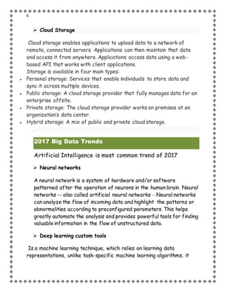6
 Cloud Storage
Cloud storage enables applications to upload data to a network of
remote, connected servers. Applications can then maintain that data
and access it from anywhere. Applications access data using a web-
based API that works with client applications.
Storage is available in four main types:
 Personal storage: Services that enable individuals to store data and
sync it across multiple devices.
 Public storage: A cloud storage provider that fully manages data for an
enterprise offsite.
 Private storage: The cloud storage provider works on premises at an
organization’s data center.
 Hybrid storage: A mix of public and private cloud storage.
.
2017 Big Data Trends
Artificial Intelligence is most common trend of 2017
 Neural networks
A neural network is a system of hardware and/or software
patterned after the operation of neurons in the human brain. Neural
networks -- also called artificial neural networks --Neural networks
can analyze the flow of incoming data and highlight the patterns or
abnormalities according to preconfigured parameters. This helps
greatly automate the analysis and provides powerful tools for finding
valuable information in the flow of unstructured data.
 Deep learning custom tools
Is a machine learning technique, which relies on learning data
representations, unlike task-specific machine learning algorithms. it
 