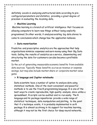 7
definitely excels in analyzing unstructured data according to pre-
configured parameters and statistics, providing a great degree of
precision in evaluating the incoming data.
 Machine Learning
Machine learning is a branch of artificial intelligence that focuses on
allowing computers to learn new things without being explicitly
programmed. In other words, it analyzes existing big data stores to
come to conclusions which change how the application behaves.
 Data monetization
Predictive and prescriptive analytics are the approaches that help
organizations minimize expenses and earn money using their Big Data
tools. Selling the results of analytics as a service, disseminating and
structuring the data for customers can also become a profitable
market.
Is the act of generating measurable economic benefits from available
data sources. Typically these benefits accrue as revenue or expense
savings, but may also include market share or corporate market value
gains.
 R language and Jupiter notebooks
Data scientists have a number of option to analyze data using
statistical methods. One of the most convenient and powerful
methods is to use the free R programming language. R is one of the
best ways to create reproducible, high-quality analysis, since unlike a
spreadsheet, R scripts can be audited and re-run easily. The R
language and its package repositories provide a wide range of
statistical techniques, data manipulation and plotting, to the point
that if a technique exists, it is probably implemented in an R
package. R is almost as strong in its support for machine learning,
although it may not be the first choice for deep neural networks,
 