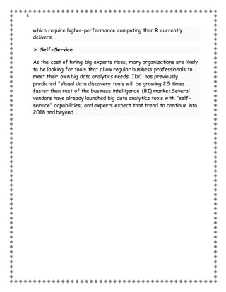 8
which require higher-performance computing than R currently
delivers.
 Self-Service
As the cost of hiring big experts rises, many organizations are likely
to be looking for tools that allow regular business professionals to
meet their own big data analytics needs. IDC has previously
predicted "Visual data discovery tools will be growing 2.5 times
faster than rest of the business intelligence (BI) market.Several
vendors have already launched big data analytics tools with "self-
service" capabilities, and experts expect that trend to continue into
2018 and beyond.
 