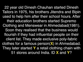 22 year old Dinesh Chauhan started Dinesh
Tailors in 1975, his brothers Jitendra and Bipin
used to help him after their school hours. After
their education brothers started Supremo
Clothing and Menswear in Ahmedabad(1981).
Soon they realised that the business would
ﬂourish if they had inﬂuential people on their
client list. They made exclusive poly-fabric
clothes for a famous person(X) in Ahmedabad.
They later started Y a retail clothing chain with
51 stores around India. ID X and Y?
 