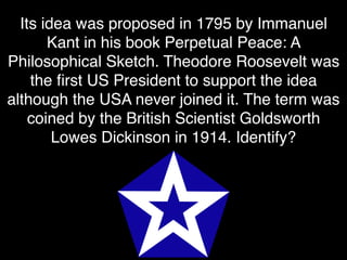 Its idea was proposed in 1795 by Immanuel
Kant in his book Perpetual Peace: A
Philosophical Sketch. Theodore Roosevelt was
the ﬁrst US President to support the idea
although the USA never joined it. The term was
coined by the British Scientist Goldsworth
Lowes Dickinson in 1914. Identify?
 