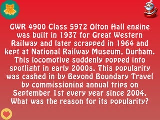 GWR 4900 Class 5972 Olton Hall engine
was built in 1937 for Great Western
Railway and later scrapped in 1964 and
kept at National Railway Museum, Durham.
This locomotive suddenly popped into
spotlight in early 2000s. This popularity
was cashed in by Beyond Boundary Travel
by commissioning annual trips on
September 1st every year since 2004.
What was the reason for its popularity?
 