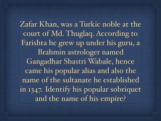 Zafar Khan, was a Turkic noble at the
court of Md. Thuglaq. According to
Farishta he grew up under his guru, a
Brahmin astrologer named
Gangadhar Shastri Wabale, hence
came his popular alias and also the
name of the sultanate he established
in 1347. Identify his popular sobriquet
and the name of his empire?
 