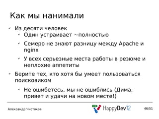 Как мы нанимали
✔
    Из десяти человек
     ✔
       Один устраивает ~полностью
     ✔
         Семеро не знают разницу между Apache и
         nginx
     ✔
         У всех серьезные места работы в резюме и
         неплохие аппетиты
✔
    Берите тех, кто хотя бы умеет пользоваться
    поисковиком
     ✔
         Не ошибетесь, мы не ошиблись (Дима,
         привет и удачи на новом месте!)

Александр Чистяков                                46/51
 