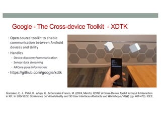 Google - The Cross-device Toolkit - XDTK
• Open-source toolkit to enable
communication between Android
devices and Unity
• Handles
• Device discovery/communication
• Sensor data streaming
• ARCore pose information
• https://github.com/google/xdtk
Gonzalez, E. J., Patel, K., Ahuja, K., & Gonzalez-Franco, M. (2024, March). XDTK: A Cross-Device Toolkit for Input & Interaction
in XR. In 2024 IEEE Conference on Virtual Reality and 3D User Interfaces Abstracts and Workshops (VRW) (pp. 467-470). IEEE.
 