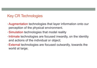 Key CR Technologies
• Augmentation technologies that layer information onto our
perception of the physical environment.
• Simulation technologies that model reality
• Intimate technologies are focused inwardly, on the identity
and actions of the individual or object;
• External technologies are focused outwardly, towards the
world at large;
 