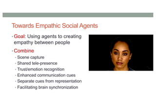 Towards Empathic Social Agents
• Goal: Using agents to creating
empathy between people
• Combine
• Scene capture
• Shared tele-presence
• Trust/emotion recognition
• Enhanced communication cues
• Separate cues from representation
• Facilitating brain synchronization
 