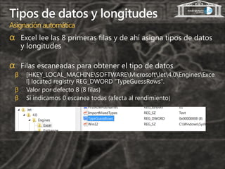 Tipos de datos y longitudes
Asignación automática
α Excel lee las 8 primeras filas y de ahí asigna tipos de datos
     y longitudes

α Filas escaneadas para obtener el tipo de datos
 β    [HKEY_LOCAL_MACHINESOFTWAREMicrosoftJet4.0EnginesExce
      l] located registry REG_DWORD "TypeGuessRows".
 β    Valor por defecto 8 (8 filas)
 β    Si indicamos 0 escanea todas (afecta al rendimiento)
 