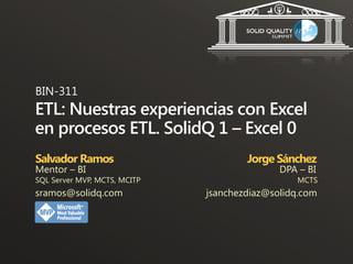 BIN-311
ETL: Nuestras experiencias con Excel
en procesos ETL. SolidQ 1 – Excel 0
Salvador Ramos                        Jorge Sánchez
Mentor – BI                                  DPA – BI
SQL Server MVP, MCTS, MCITP                     MCTS
sramos@solidq.com             jsanchezdiaz@solidq.com
 