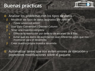 Buenas prácticas
α Analizar los problemas con los tipos de datos
 β Modificar los tipos de datos asignados por defecto
  γ (Show advanced editor)
 β Usar Data Conversion / Derived Column
 β Tener una muestra completa
  γ Eliminar la restricción por defecto de escaneo de 8 filas
  γ Evitar que los datos de explotación sean diferentes a los que nos
     mostraron para el desarrollo
 β Crear nuestra propia muestra resumida


α Automatizar tareas que nos eviten errores de ejecución y
     posteriores modificaciones sobre el paquete
 