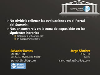  No olvideis rellenar las evaluaciones en el Portal
  del Summit!
 Nos encontrareis en la zona de exposición en los
  siguientes horarios
     α Esta tarde a la hora del café
     α En cualquier descanso 



  Salvador Ramos                               Jorge Sánchez
  Mentor – BI                                         DPA – BI
  SQL Server MVP, MCTS, MCITP                            MCTS
   sramos@solidq.com                   jsanchezdiaz@solidq.com
 