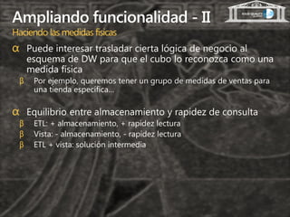 Ampliando funcionalidad - II
Haciendo las medidas físicas
α Puede interesar trasladar cierta lógica de negocio al
     esquema de DW para que el cubo lo reconozca como una
     medida física
 β    Por ejemplo, queremos tener un grupo de medidas de ventas para
      una tienda específica…

α Equilibrio entre almacenamiento y rapidez de consulta
 β    ETL: + almacenamiento, + rapidez lectura
 β    Vista: - almacenamiento, - rapidez lectura
 β    ETL + vista: solución intermedia
 