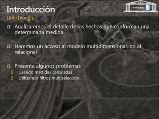 Introducción
Drill Through
α Analizaremos el detalle de los hechos que conforman una
     determinada medida

α Haremos un acceso al modelo multidimensional, no al
     relacional

α Presenta algunos problemas
 β    Usando medidas calculadas
 β    Utilizando filtros multiselección
 