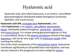 Hyaluronic acid
Hyaluronic acid, also called hyaluronan, is an anionic, nonsulfated
glycosaminoglycan distributed widely throughout connective,
epithelial, and neural tissues.
Hyaluronic acid (HA; conjugate base hyaluronate), also
called hyaluronan, is an anionic, nonsulfated glycosamino-
glycan distributed widely throughout connective, epithelial,
and neural tissues. It is unique among glycosaminoglycans in that
it is nonsulfated, forms in the plasma membrane instead of the Golgi
apparatus, and can be very large, with its molecular weight often
reaching the millions.
One of the chief components of the extracellular matrix, hyaluronan
contributes significantly to cell proliferation and migration, and may
also be involved in the progression of some malignant tumors
 