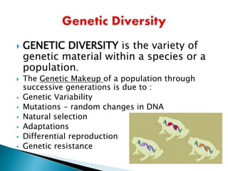  GENETIC DIVERSITY is the variety of
genetic material within a species or a
population.
 The Genetic Makeup of a population through
successive generations is due to :
 Genetic Variability
 Mutations - random changes in DNA
 Natural selection
 Adaptations
 Differential reproduction
 Genetic resistance
 