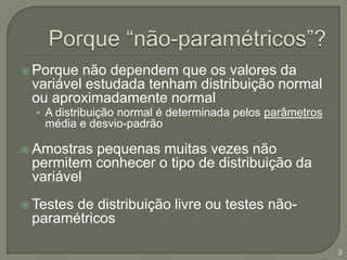 Porque “não-paramétricos”?Porque não dependem que os valores da variável estudada tenham distribuição normal ou aproximadamente normalA distribuição normal é determinada pelos parâmetros média e desvio-padrãoAmostras pequenas muitas vezes não permitem conhecer o tipo de distribuição da variável Testes de distribuição livre ou testes não-paramétricos3