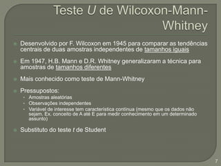 Teste U de Wilcoxon-Mann-WhitneyDesenvolvido por F. Wilcoxon em 1945 para comparar as tendências centrais de duas amostras independentes de tamanhos iguaisEm 1947, H.B. Mann e D.R. Whitney generalizaram a técnica para amostras de tamanhos diferentesMais conhecido como teste de Mann-WhitneyPressupostos:Amostras aleatóriasObservações independentesVariável de interesse tem característica contínua (mesmo que os dados não sejam. Ex. conceito de A até E para medir conhecimento em um determinado assunto)Substituto do teste t de Student7