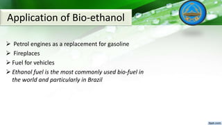  Petrol engines as a replacement for gasoline
 Fireplaces
 Fuel for vehicles
 Ethanol fuel is the most commonly used bio-fuel in
the world and particularly in Brazil
Application of Bio-ethanol
 