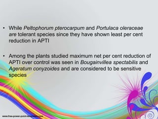 • While Peltophorum pterocarpum and Portulaca oleraceae
are tolerant species since they have shown least per cent
reduction in APTI
• Among the plants studied maximum net per cent reduction of
APTI over control was seen in Bougainvillea spectabilis and
Ageratum conyzoides and are considered to be sensitive
species
 