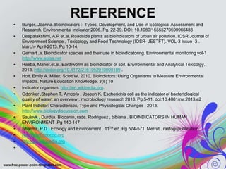 REFERENCE
• Burger, Joanna. Bioindicators :- Types, Development, and Use in Ecological Assessment and
Research. Environmental Indicator.2006. Pg. 22-39. DOI: 10.1080/15555270590966483
• Deepalakshmi, A.P et.al. Roadside plants as bioindicators of urban air pollution. IOSR Journal of
Environment Science , Toxicology and Food Technology (IOSR- JESTFT). VOL-3 Issue -3 .
March- April-2013. Pg 10-14.
• Gerhart ,a. Bioindicator species and their use in bioindicatoring. Environmental monitoring vol-1
http://www.eolss.net
• Haeba, Maher.et.al. Earthworm as bioindicator of soil. Environmental and Analytical Toxicolgy.
2013. http://dxdoi.org/10.4172/2161052910000189 .
• Holt, Emily A. Miller, Scott W. 2010. Bioindictors: Using Organisms to Measure Environmental
Impacts. Nature Education Knowledge. 3(8) 10
• Indicator organism. http://en.wikipedia.org.
• Odonker ,Stephen T. Ampofo , Joseph K. Escherichia coli as the indicator of bacteriological
quality of water: an overview . microbiology research 2013. Pg 5-11. doi:10.4081/mr.2013.e2
• Plant Indictor: Characteristic, Type and Physiological Changes . 2013.
http://www.biologydiscussion.com
• Saulovk , Durdija. Blocanin, rade. Rodriguez , bibiana . BIOINDICATORS IN HUMAN
ENVIRONMENT .Pg 140-147
• Sharma, P.D . Ecology and Environment . 11TH ed. Pg 574-571. Merrut . rastogi publication.
• http://staff.concog.org
• http://en.wikipedia.org
•
 