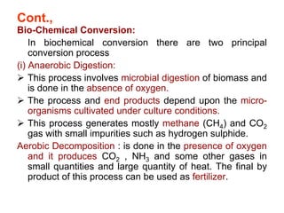 Cont.,
Bio-Chemical Conversion:
In biochemical conversion there are two principal
conversion process
(i) Anaerobic Digestion:
 This process involves microbial digestion of biomass and
is done in the absence of oxygen.
 The process and end products depend upon the micro-
organisms cultivated under culture conditions.
 This process generates mostly methane (CH4) and CO2
gas with small impurities such as hydrogen sulphide.
Aerobic Decomposition : is done in the presence of oxygen
and it produces CO2 , NH3 and some other gases in
small quantities and large quantity of heat. The final by
product of this process can be used as fertilizer.
 