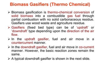 Biomass Gasifiers (Thermo Chemical)
 Biomass gasification is thermo-chemical conversion of
solid biomass into a combustible gas fuel through
partial combustion with no solid carbonaceous residue.
Gasifiers use wood waste and agriculture residue.
 Gasifiers (fixed bed type) can be of ‘updraft’ or
‘downdraft’ type depending upon the direction of the air
flow.
 In the updraft gasifier, fuel and air move in a
countercurrent manner.
 In the downdraft gasifier, fuel and air move in co-current
manner. However, the basic reaction zones remain the
same.
 A typical downdraft gasifier is shown in the next slide.
 