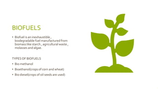 BIOFUELS
• Biofuel is an inexhaustible ,
biodegradable fuel manufactured from
biomass like starch , agricultural waste ,
molasses and algae.
TYPES OF BIOFUELS
• Bio methanol
• Bioethanol(crops of corn and wheat)
• Bio diesel(crops of oil seeds are used)
 