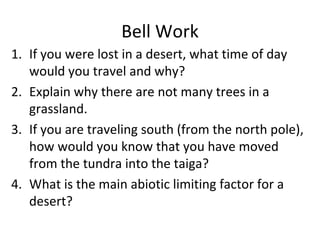 Bell Work If you were lost in a desert, what time of day would you travel and why? Explain why there are not many trees in a grassland. If you are traveling south (from the north pole), how would you know that you have moved from the tundra into the taiga? What is the main abiotic limiting factor for a desert? 