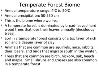 Temperate Forest Biome Annual temperature range: 4 o C to 20 o C Annual precipitation: 50-250 cm This is the biome where we live. A temperate forest is dominated by broad-leaved hard wood trees that lose their leaves annually (deciduous trees). Soil in a temperate forest consists of a top layer of rich soil and a deeper layer of clay. Animals that are common are squirrels, mice, rabbits, deer, bears, and birds that migrate south in the winter. Trees that are common are birch, hickory, oak, beech and maple.  Small shrubs and grasses are also common in a temperate forest. 