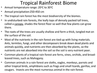 Tropical Rainforest Biome Annual temperature range: 20 o C to 30 o C Annual precipitation:250-450 cm The tropical rain forest has the most biodiversity of the biomes. In undisturbed rain forests, the leafy tops of densely packed tall trees, called a  canopy , shades the forest floor so well that few plants can grow there.  The roots of the trees are usually shallow and form a thick, tangled mat on the surface of the soil. Most of the nutrients in the rain forest are tied up with living materials.  Ants, termites, fungi, and other decomposers break down dead plants and animals quickly, and nutrients are then absorbed by the plants, so the nutrients are not absorbed into the soil so the soil is very nutrient poor.  Common plants of a tropical rain forest are ferns, vines, orchids, and broad-leaved trees, such as Mahogany.  Common animals in a rain forest are sloths, eagles, monkeys, parrots and other tropical birds, amphibians such as frogs and small lizards, gorillas, and cougars.  Insects are the most numerous animal in the rain forest. 