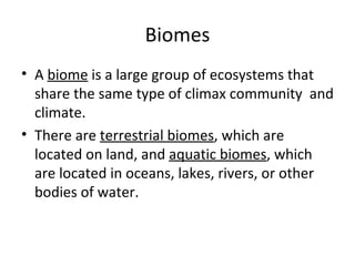 Biomes A  biome  is a large group of ecosystems that share the same type of climax community  and climate. There are  terrestrial biomes , which are located on land, and  aquatic biomes , which are located in oceans, lakes, rivers, or other bodies of water. 