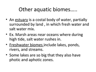 Other aquatic biomes….. An  estuary  is a costal body of water, partially surrounded by land , in which fresh water and salt water mix.  Ex. Marsh areas near oceans where during high tide, salt water rushes in. Freshwater biomes  include lakes, ponds, rivers, and streams. Some lakes are so big that they also have photic and aphotic zones. 