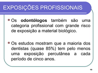 10
EXPOSIÇÕES PROFISSIONAIS
Os odontólogos também são uma
categoria profissional com grande risco
de exposição a material biológico.
Os estudos mostram que a maioria dos
dentistas (quase 85%) tem pelo menos
uma exposição percutânea a cada
período de cinco anos.
 