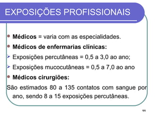 11
EXPOSIÇÕES PROFISSIONAIS
 Médicos = varia com as especialidades.
 Médicos de enfermarias clínicas:
 Exposições percutâneas = 0,5 a 3,0 ao ano;
 Exposições mucocutâneas = 0,5 a 7,0 ao ano
 Médicos cirurgiões:
São estimados 80 a 135 contatos com sangue por
ano, sendo 8 a 15 exposições percutâneas.
 