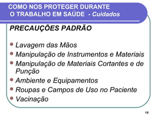 12
COMO NOS PROTEGER DURANTE
O TRABALHO EM SAÚDE - Cuidados
PRECAUÇÕES PADRÃO
Lavagem das Mãos
Manipulação de Instrumentos e Materiais
Manipulação de Materiais Cortantes e de
Punção
Ambiente e Equipamentos
Roupas e Campos de Uso no Paciente
Vacinação
 