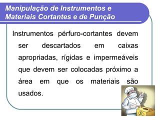 13
Manipulação de Instrumentos e
Materiais Cortantes e de Punção
Instrumentos pérfuro-cortantes devem
ser descartados em caixas
apropriadas, rígidas e impermeáveis
que devem ser colocadas próximo a
área em que os materiais são
usados.
 