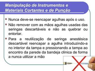 15
Manipulação de Instrumentos e
Materiais Cortantes e de Punção
 Nunca deve-se reencapar agulhas após o uso.
 Não remover com as mãos agulhas usadas das
seringas descartáveis e não as quebrar ou
entortar.
 Para a reutilização de seringa anestésica
descartável reencapar a agulha introduzindo-a
no interior da tampa e pressionando a tampa ao
encontro da parede da bandeja clínica de forma
a nunca utilizar a mão
 