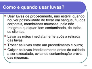 17
Como e quando usar luvas?
 Usar luvas de procedimento, não estéril, quando
houver possibilidade de tocar em sangue, fluídos
corporais, membranas mucosas, pele não
íntegra e qualquer item contaminado, de todos
os clientes;
 Lavar as mãos imediatamente após a retirada
das luvas;
 Trocar as luvas entre um procedimento e outro;
 Calçar as luvas imediatamente antes do cuidado
a ser executado, evitando contaminação prévia
das mesmas;
 