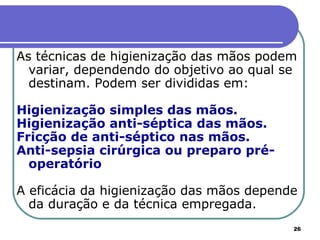 26
As técnicas de higienização das mãos podem
variar, dependendo do objetivo ao qual se
destinam. Podem ser divididas em:
Higienização simples das mãos.
Higienização anti-séptica das mãos.
Fricção de anti-séptico nas mãos.
Anti-sepsia cirúrgica ou preparo pré-
operatório
A eficácia da higienização das mãos depende
da duração e da técnica empregada.
 