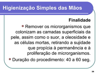 28
Higienização Simples das Mãos
Finalidade
Remover os microrganismos que
colonizam as camadas superficiais da
pele, assim como o suor, a oleosidade e
as células mortas, retirando a sujidade
que propícia à permanência e à
proliferação de microrganismos.
Duração do procedimento: 40 a 60 seg.
 