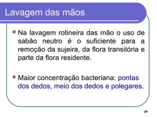 29
Lavagem das mãos
Na lavagem rotineira das mão o uso de
sabão neutro é o suficiente para a
remoção da sujeira, da flora transitória e
parte da flora residente.
Maior concentração bacteriana: pontas
dos dedos, meio dos dedos e polegares.
 