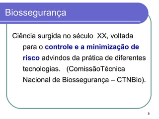 3
Biossegurança
Ciência surgida no século XX, voltada
para o controle e a minimização de
risco advindos da prática de diferentes
tecnologias. (ComissãoTécnica
Nacional de Biossegurança – CTNBio).
 